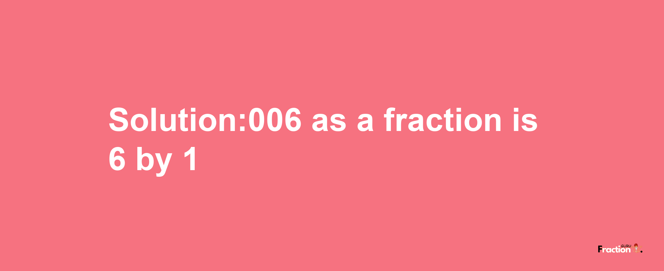 Solution:006 as a fraction is 6/1