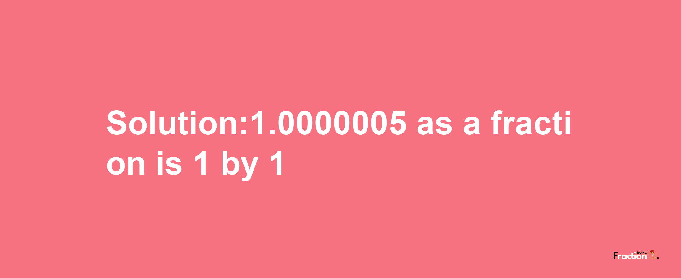 Solution:1.0000005 as a fraction is 1/1