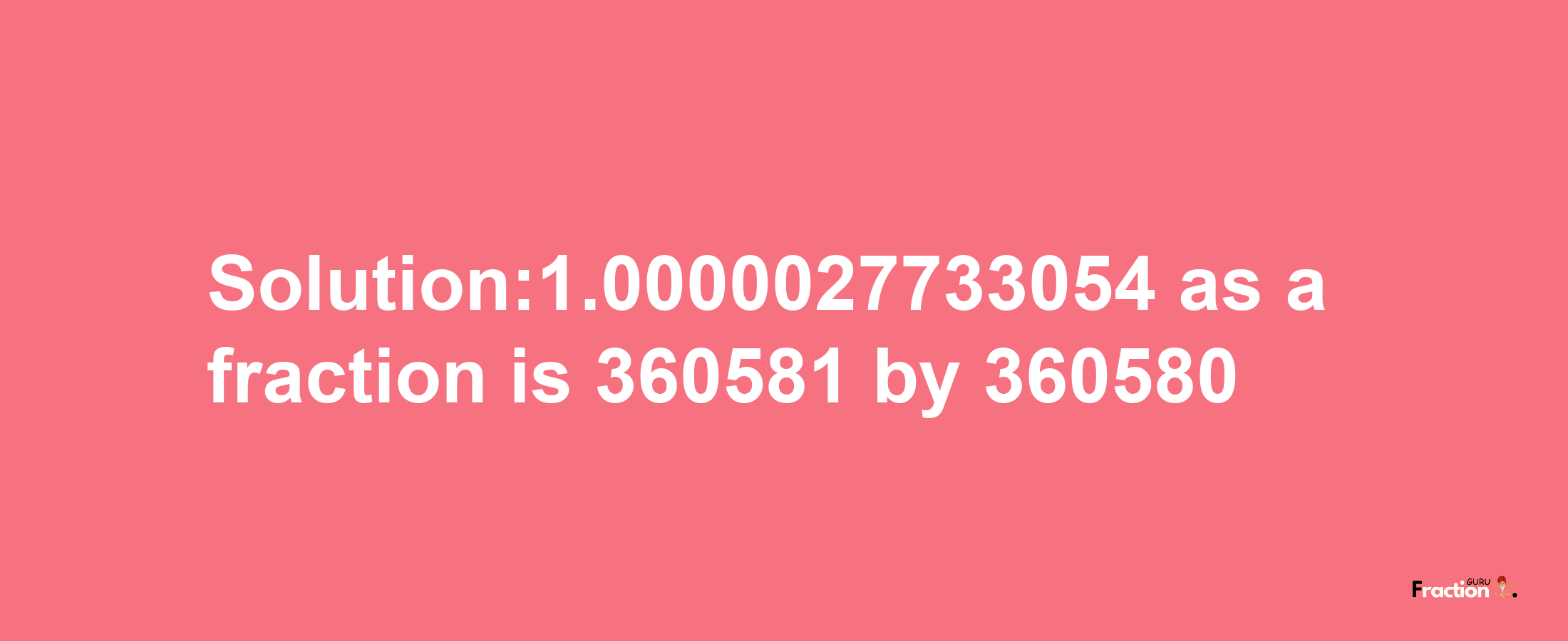 Solution:1.0000027733054 as a fraction is 360581/360580