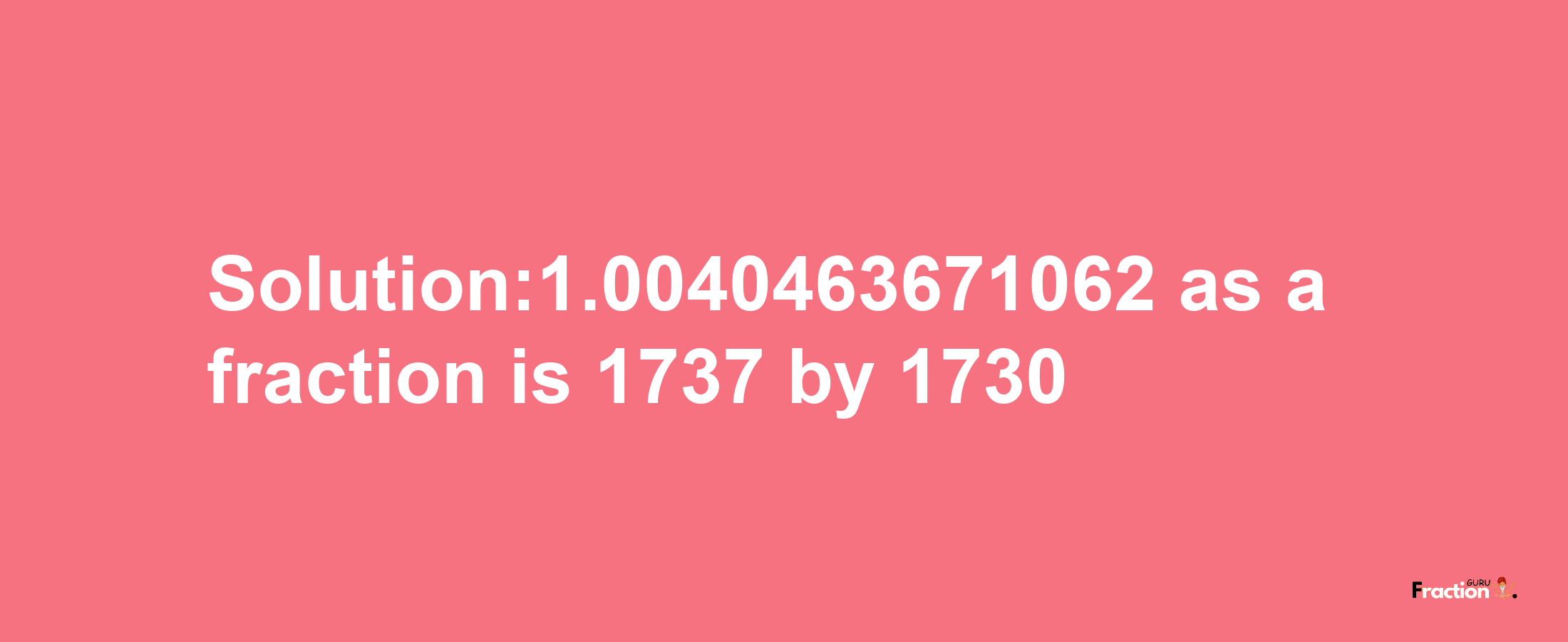 Solution:1.0040463671062 as a fraction is 1737/1730