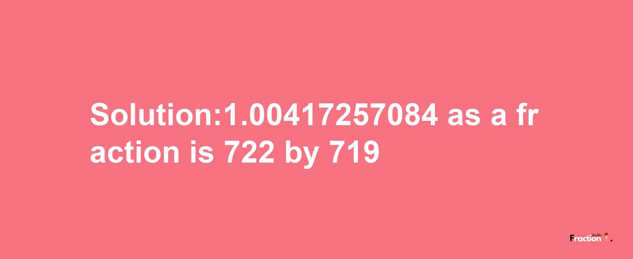 Solution:1.00417257084 as a fraction is 722/719