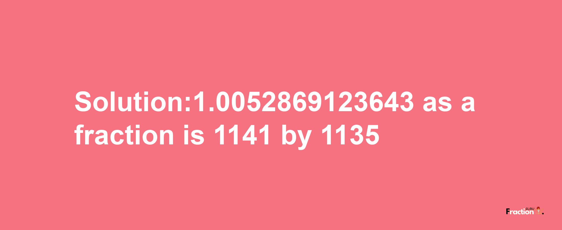 Solution:1.0052869123643 as a fraction is 1141/1135