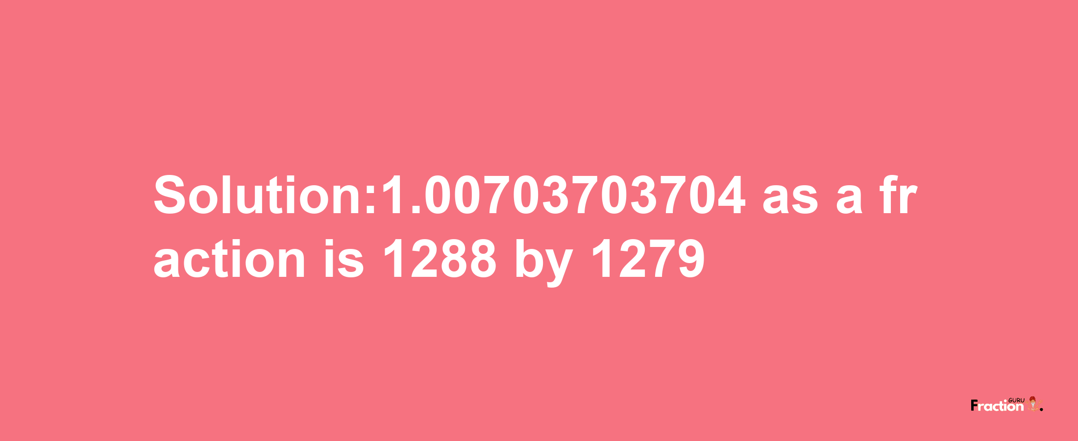 Solution:1.00703703704 as a fraction is 1288/1279