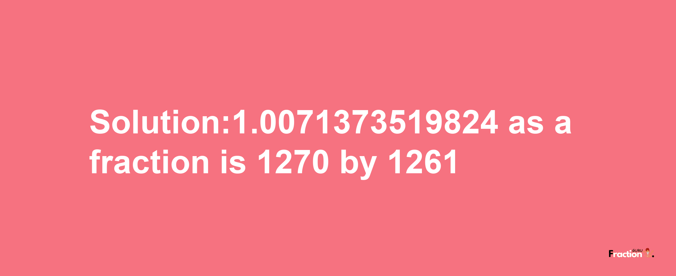 Solution:1.0071373519824 as a fraction is 1270/1261