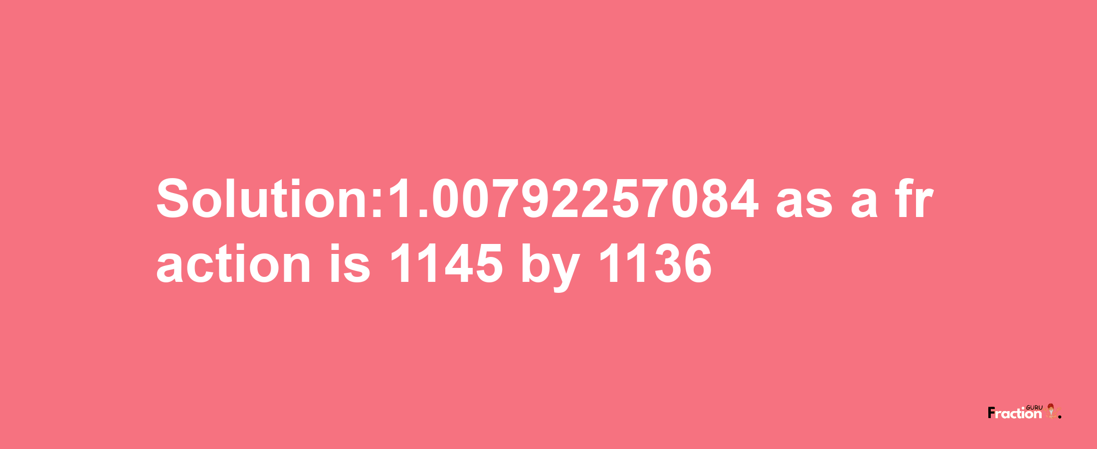 Solution:1.00792257084 as a fraction is 1145/1136