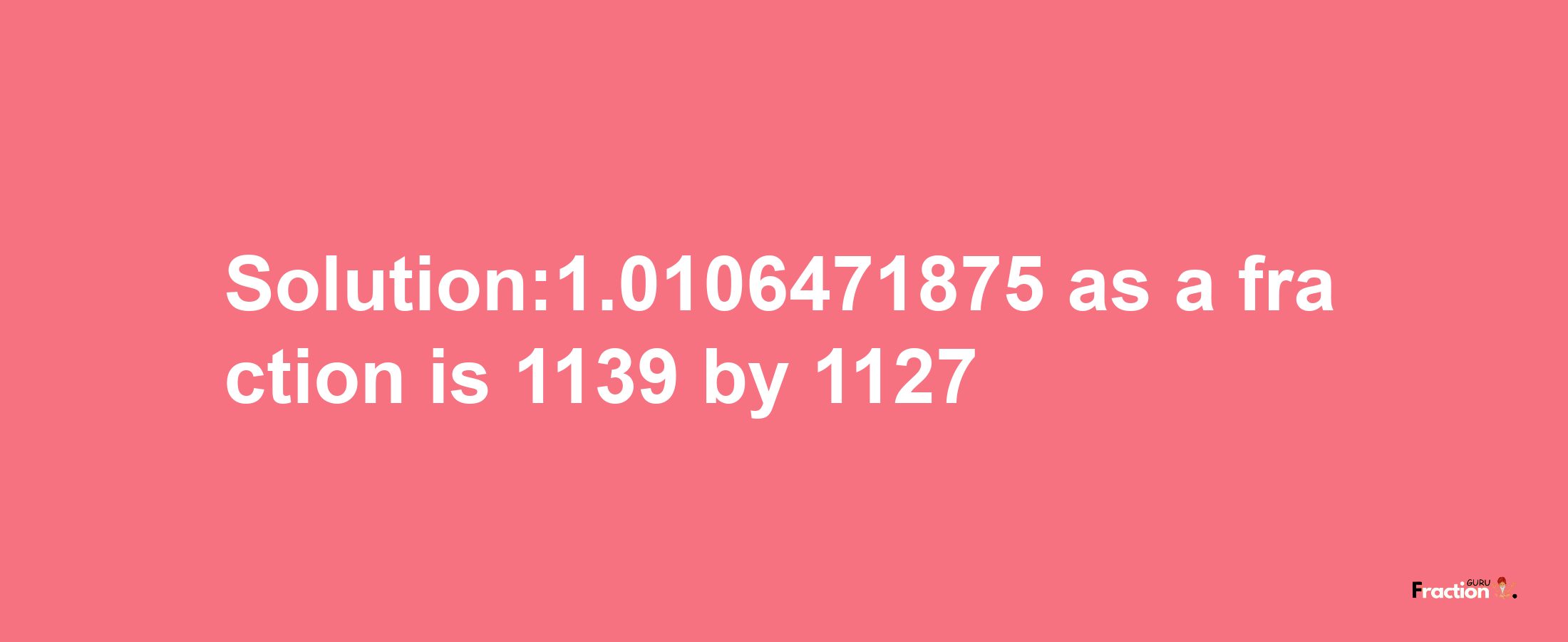 Solution:1.0106471875 as a fraction is 1139/1127