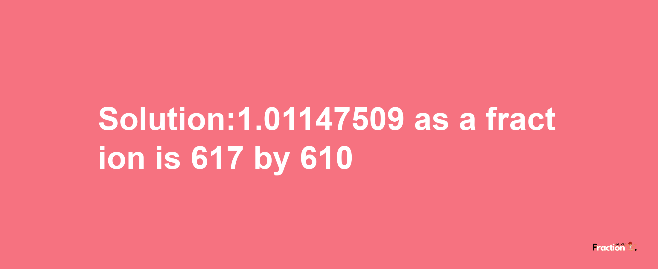 Solution:1.01147509 as a fraction is 617/610