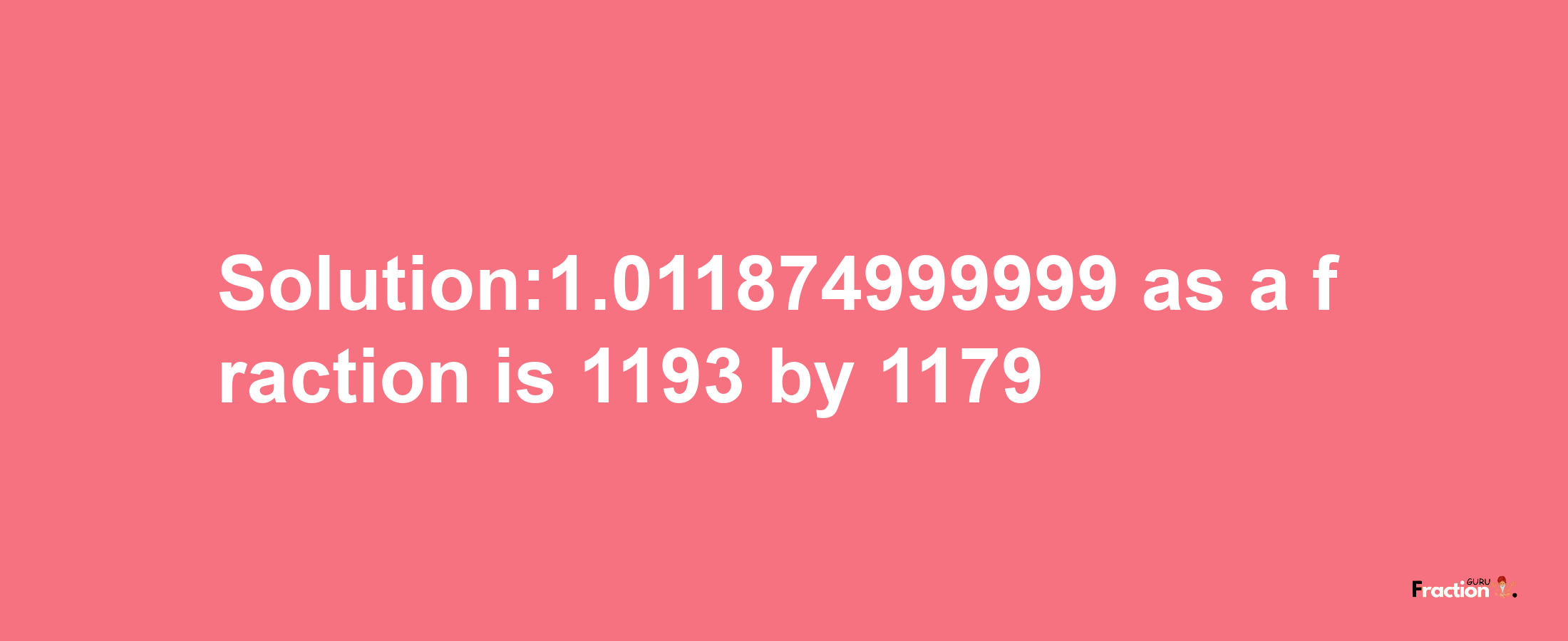 Solution:1.011874999999 as a fraction is 1193/1179