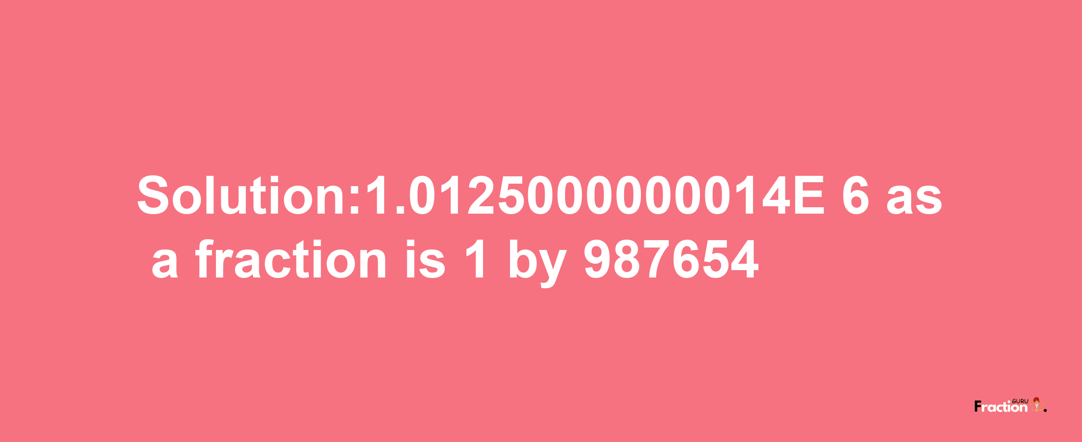 Solution:1.0125000000014E-6 as a fraction is 1/987654