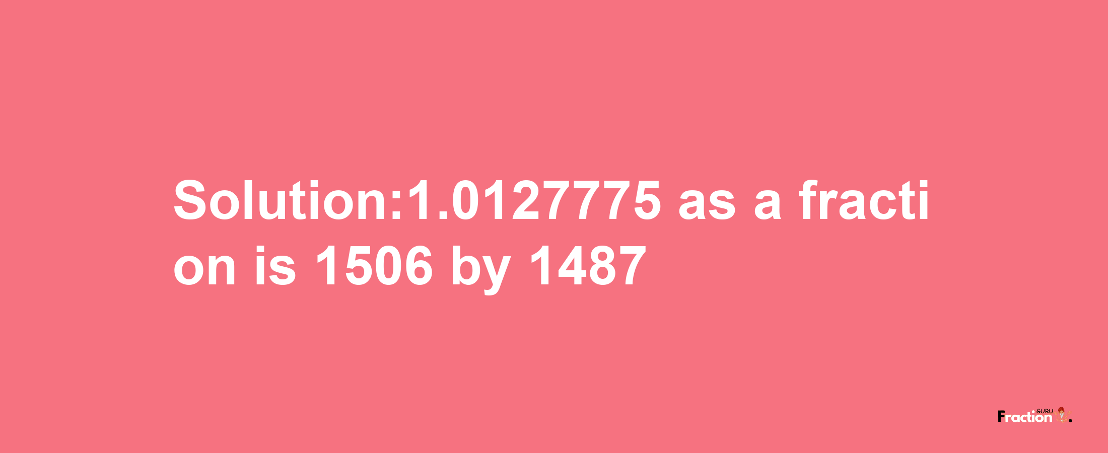 Solution:1.0127775 as a fraction is 1506/1487