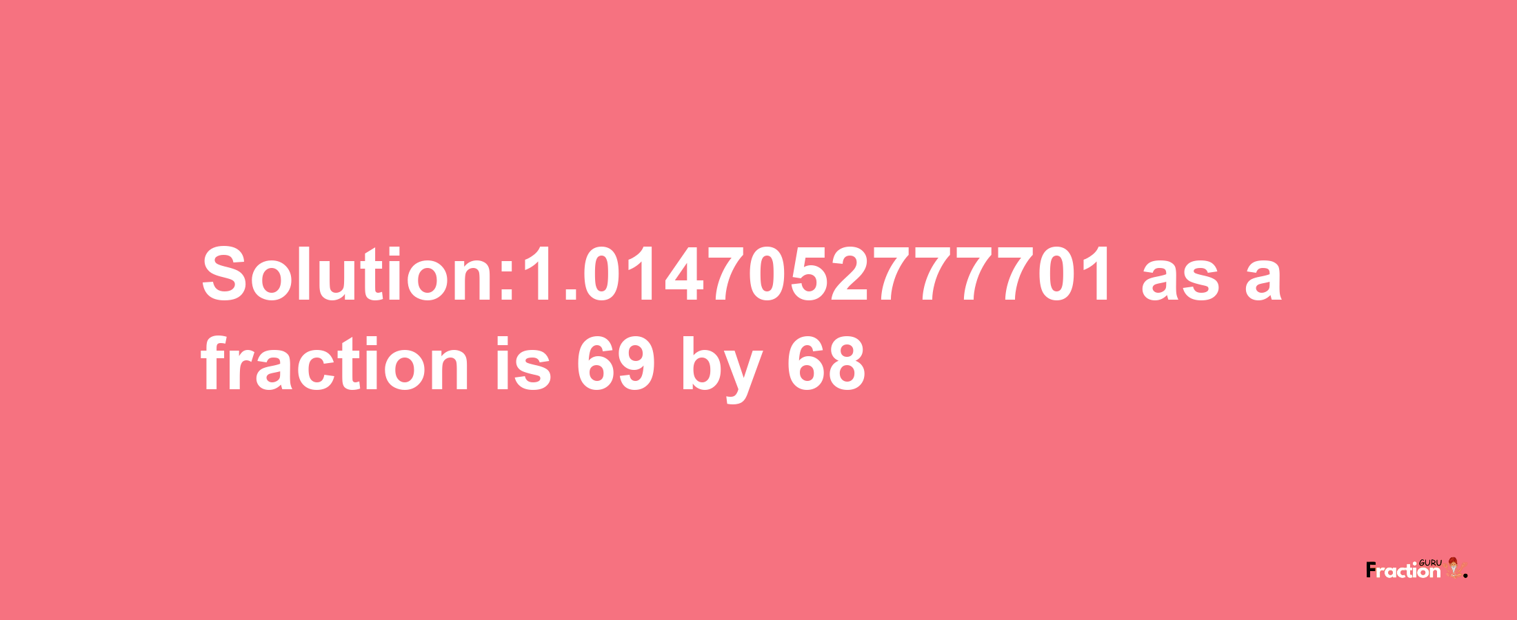 Solution:1.0147052777701 as a fraction is 69/68