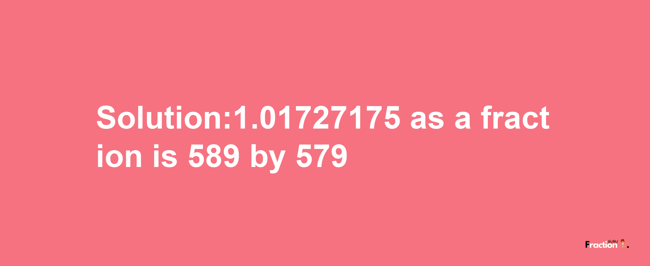 Solution:1.01727175 as a fraction is 589/579