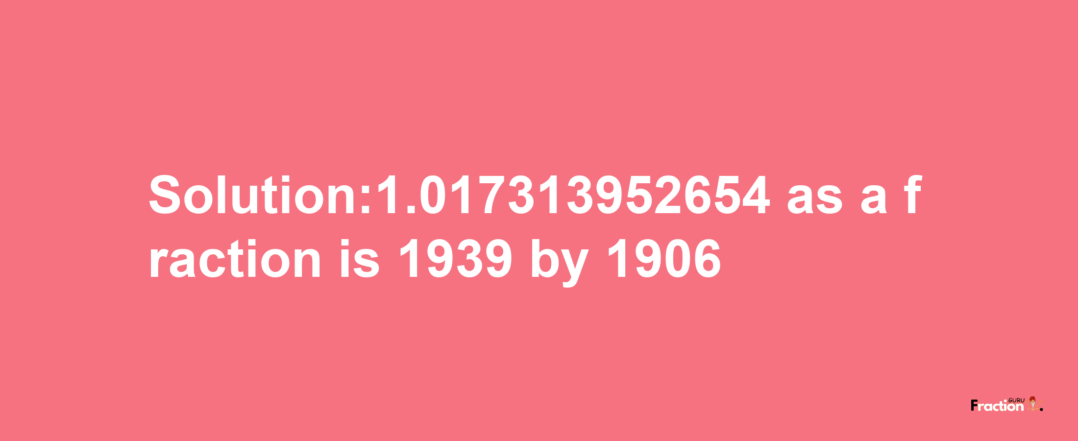 Solution:1.017313952654 as a fraction is 1939/1906