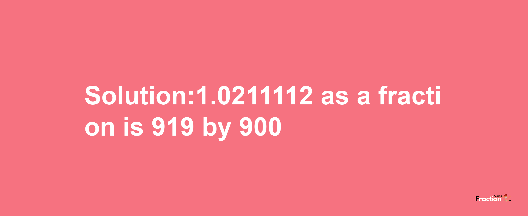 Solution:1.0211112 as a fraction is 919/900