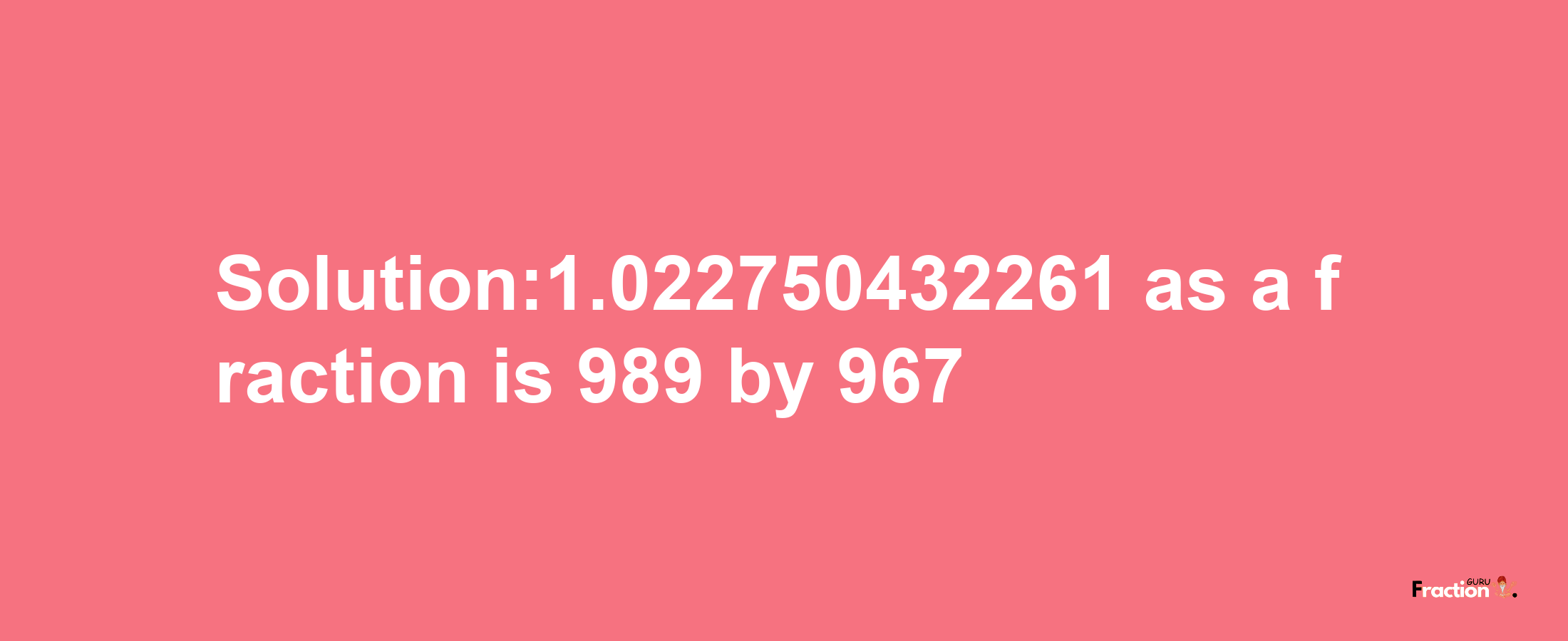 Solution:1.022750432261 as a fraction is 989/967