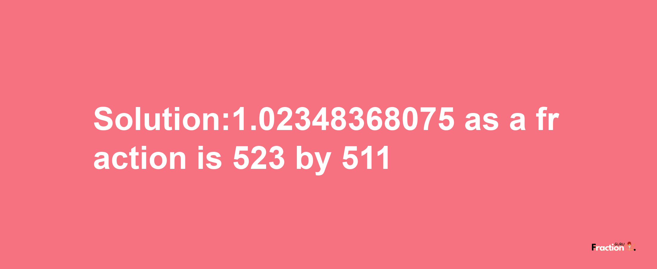 Solution:1.02348368075 as a fraction is 523/511