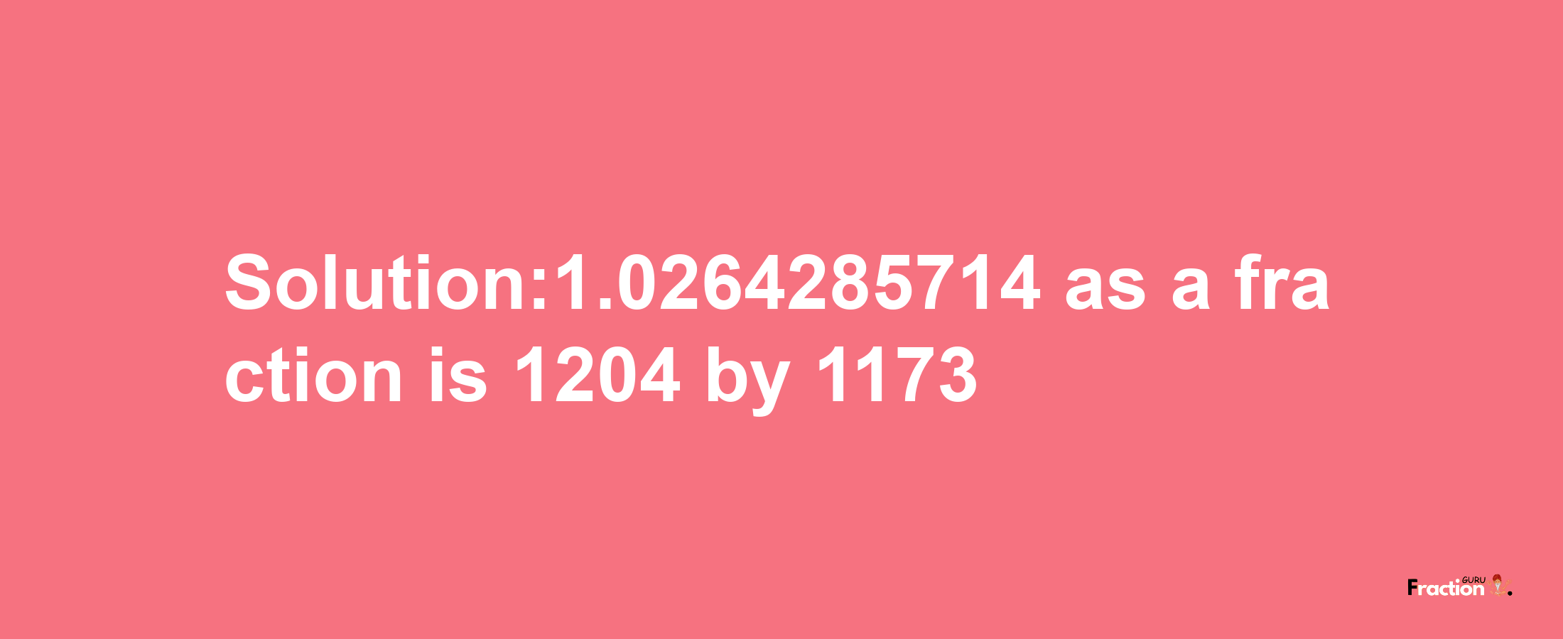 Solution:1.0264285714 as a fraction is 1204/1173