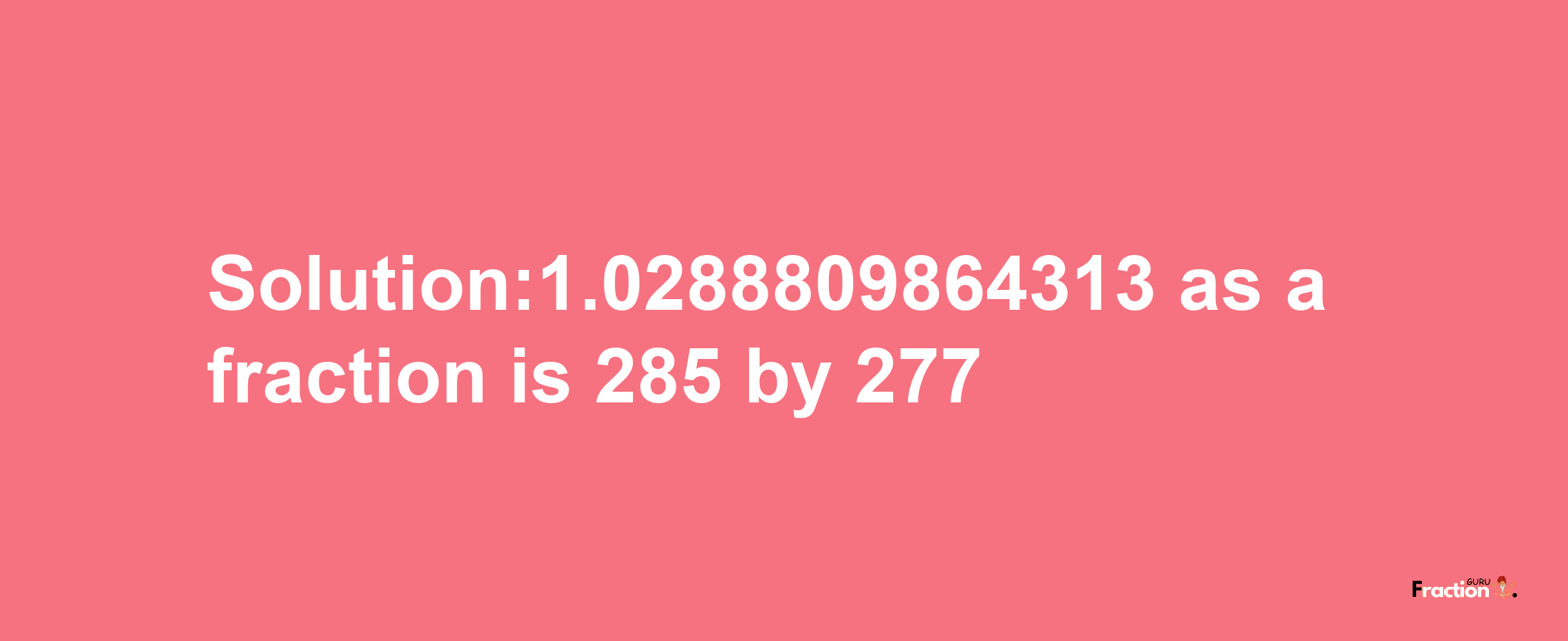 Solution:1.0288809864313 as a fraction is 285/277