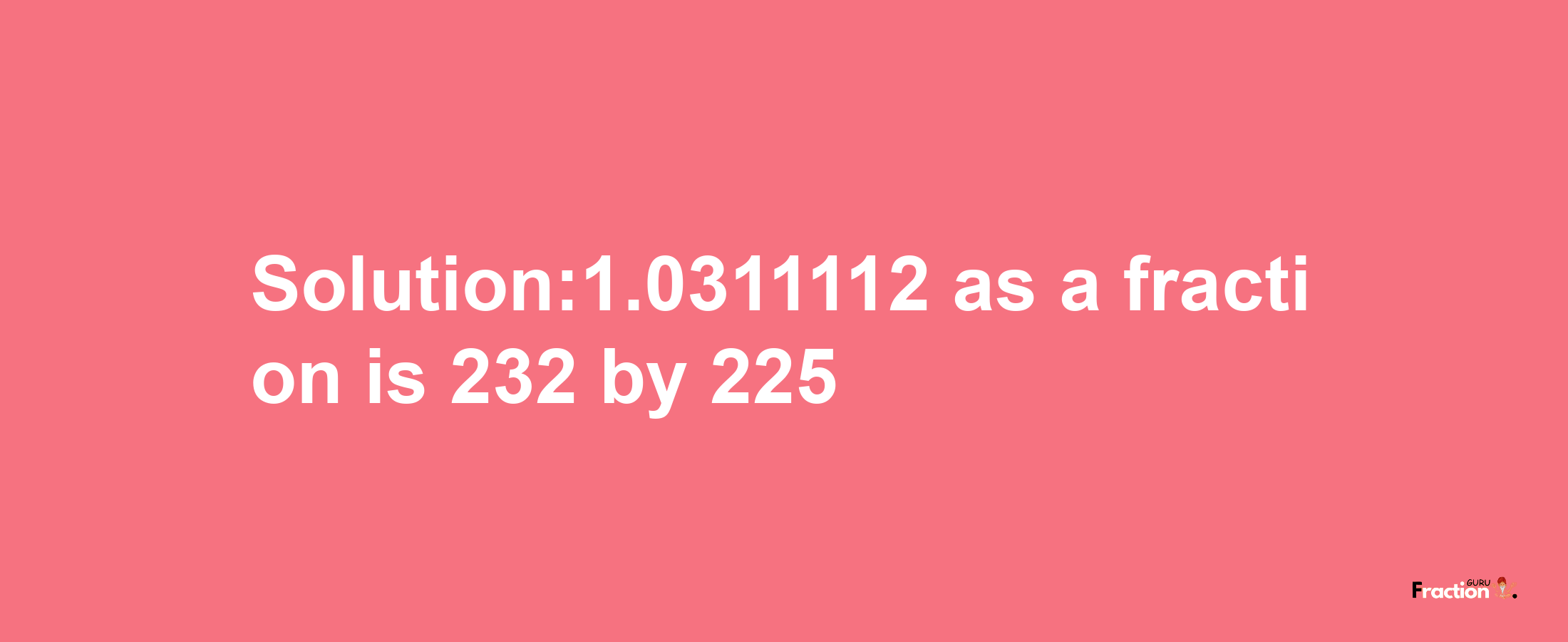 Solution:1.0311112 as a fraction is 232/225