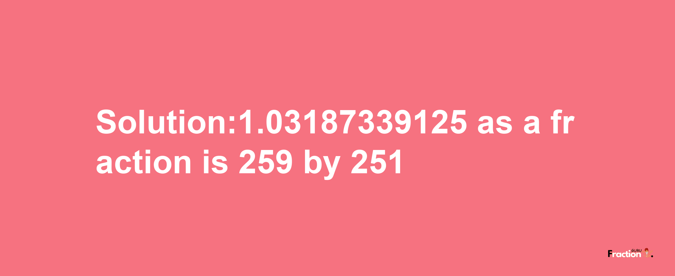 Solution:1.03187339125 as a fraction is 259/251