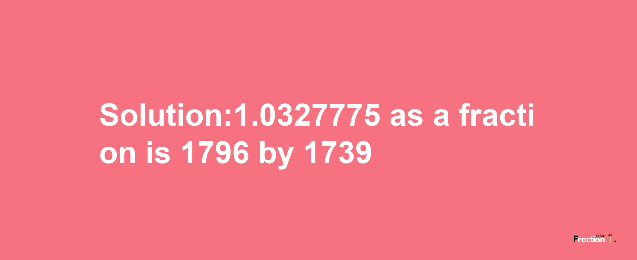 Solution:1.0327775 as a fraction is 1796/1739