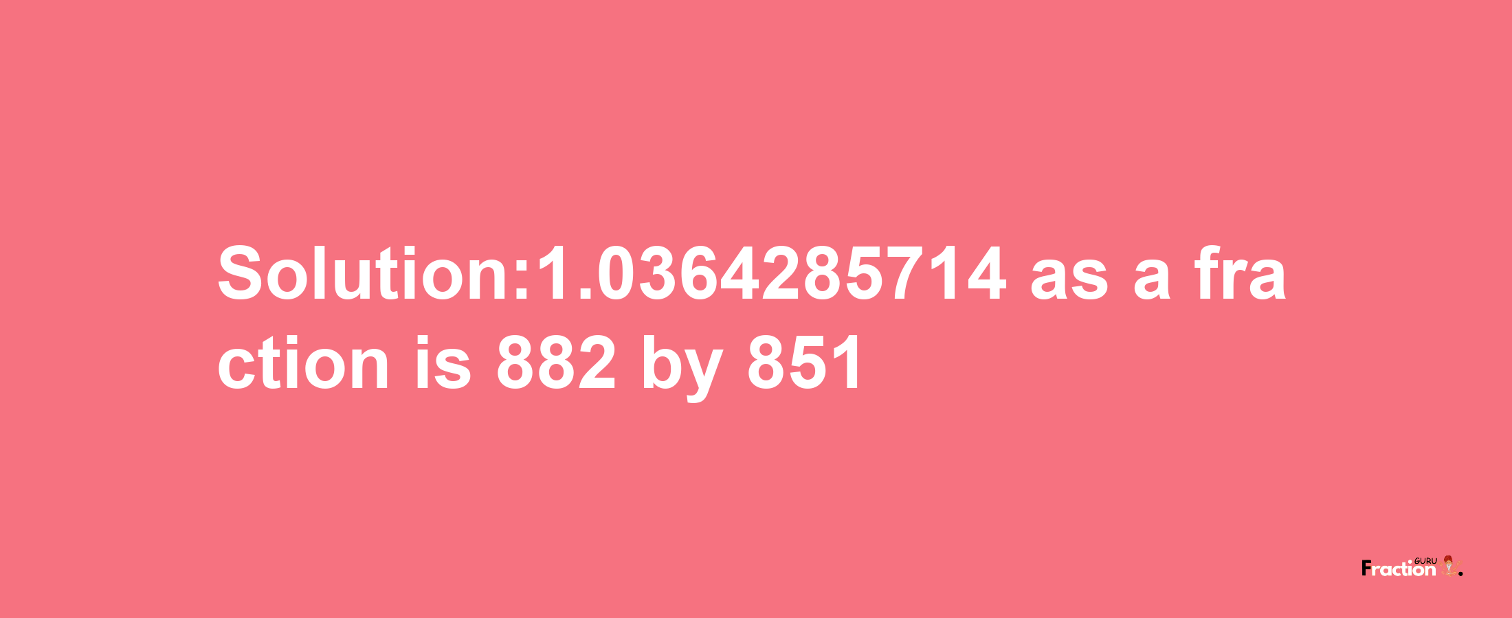 Solution:1.0364285714 as a fraction is 882/851