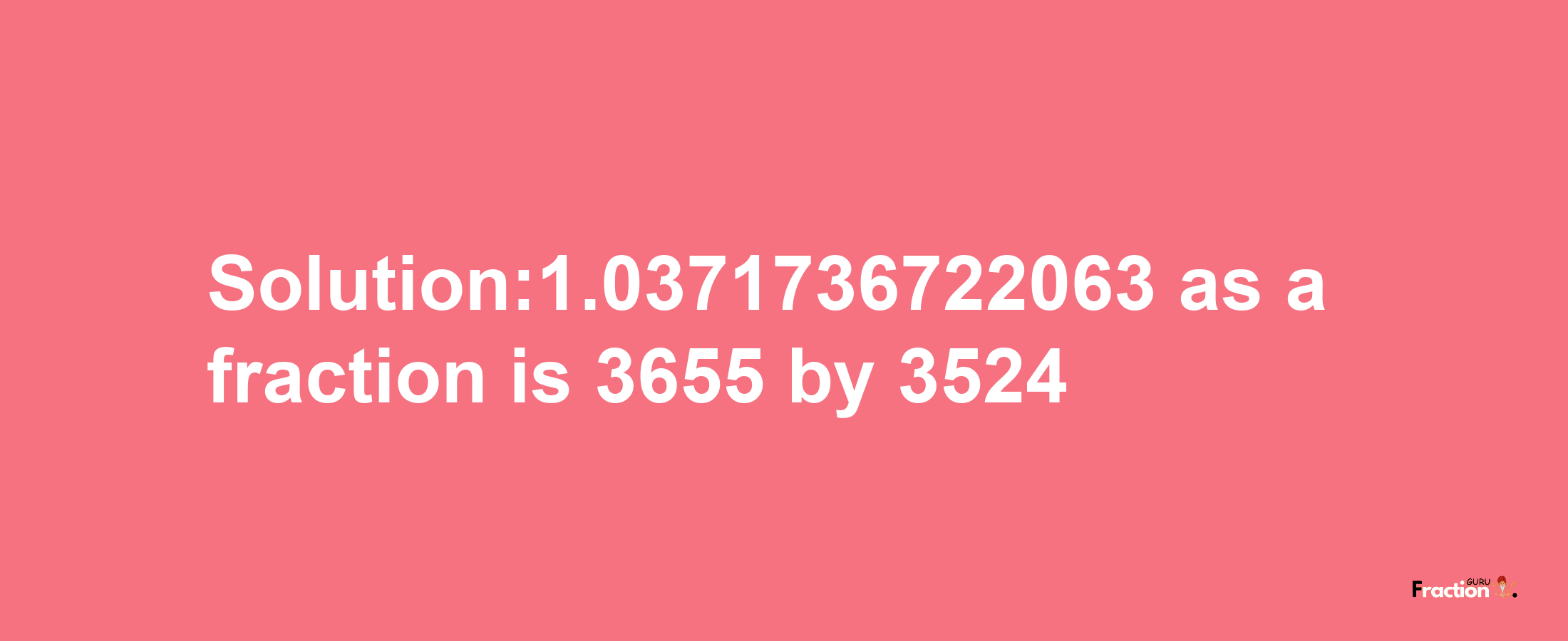 Solution:1.0371736722063 as a fraction is 3655/3524