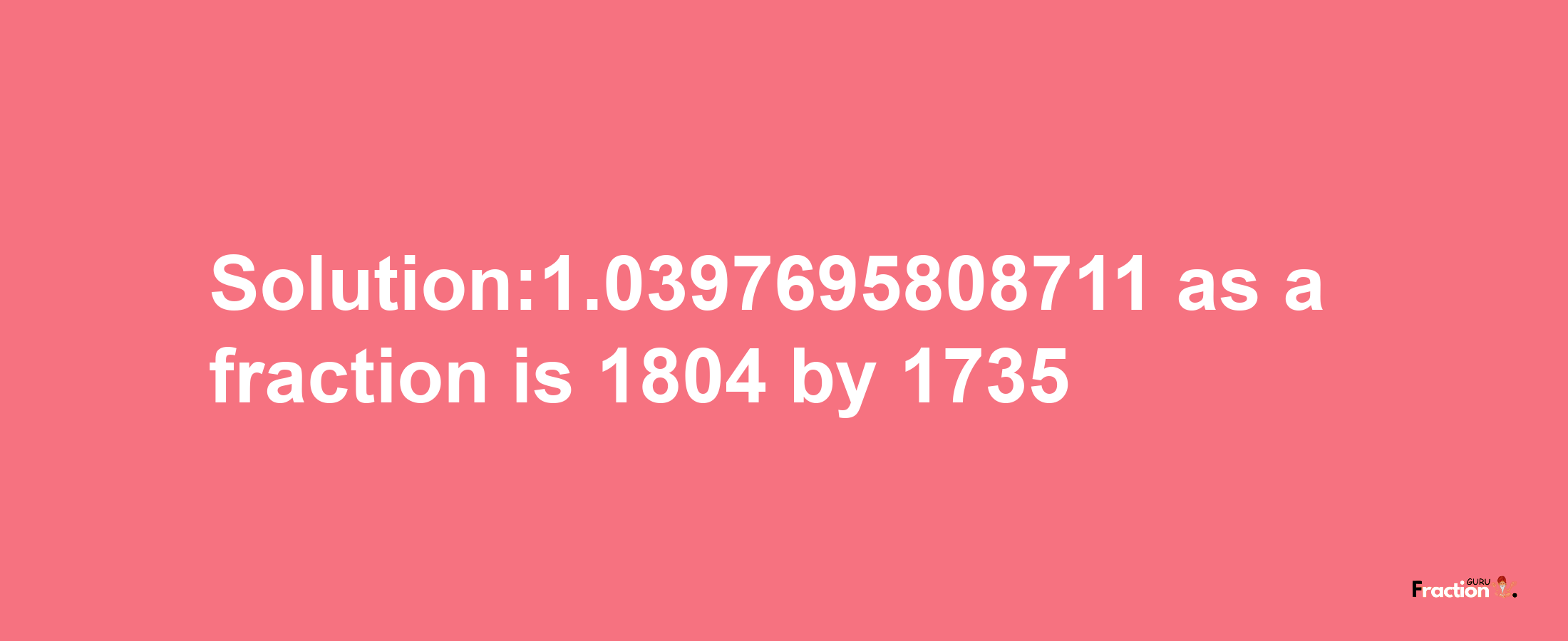 Solution:1.0397695808711 as a fraction is 1804/1735