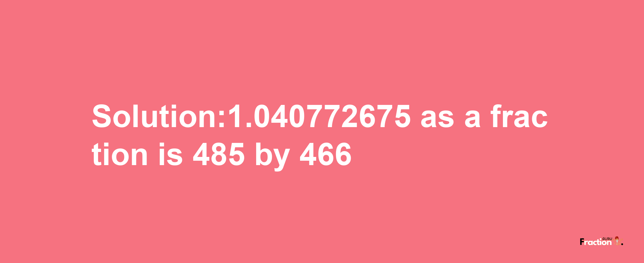 Solution:1.040772675 as a fraction is 485/466