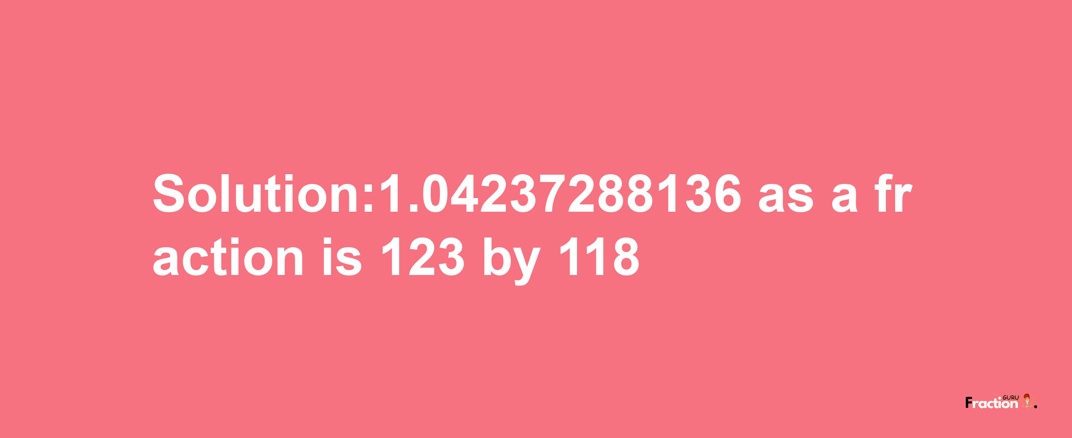 Solution:1.04237288136 as a fraction is 123/118