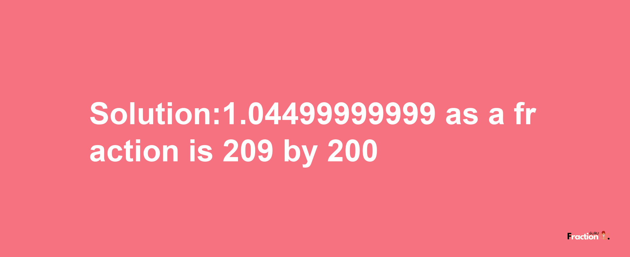 Solution:1.04499999999 as a fraction is 209/200