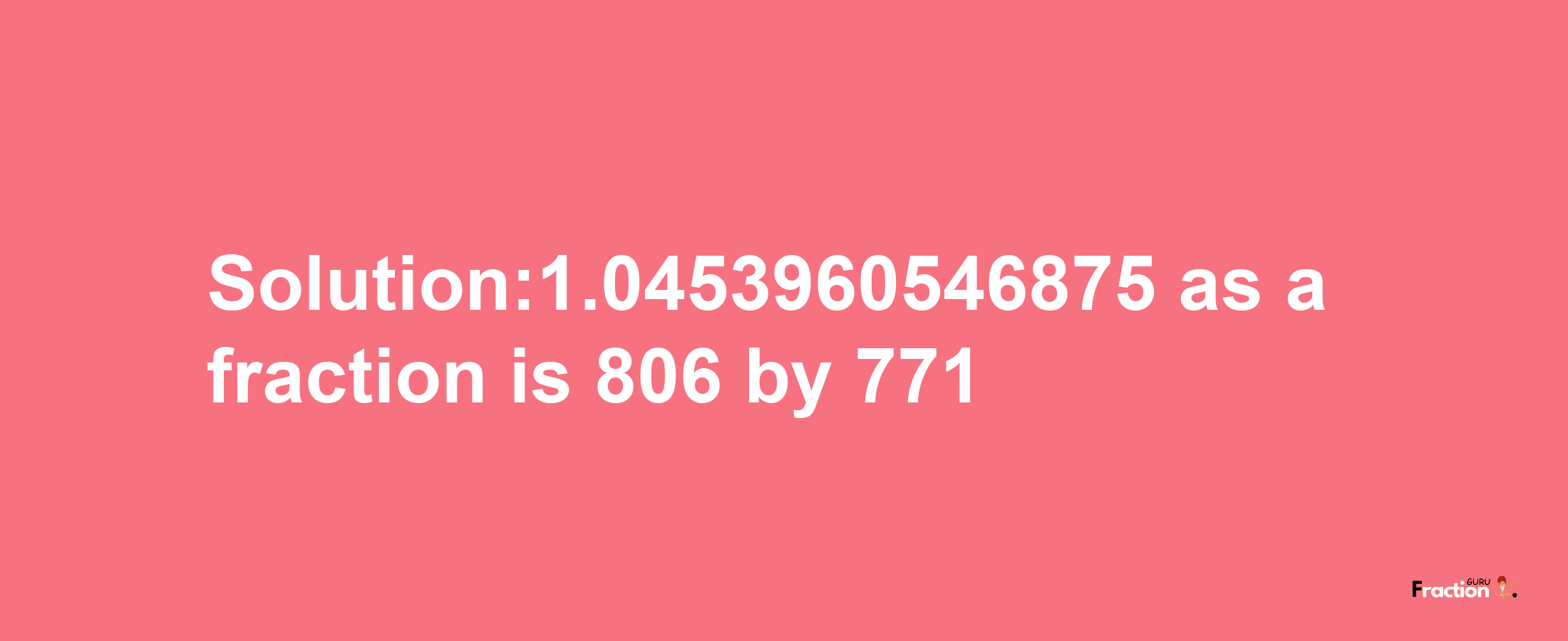 Solution:1.0453960546875 as a fraction is 806/771