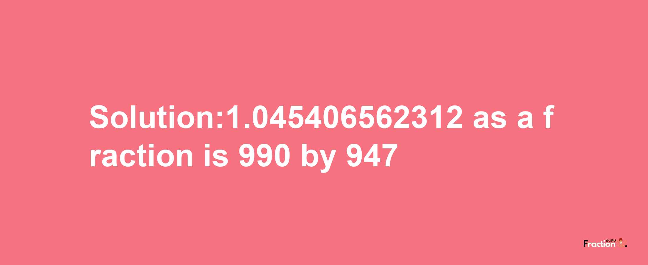 Solution:1.045406562312 as a fraction is 990/947