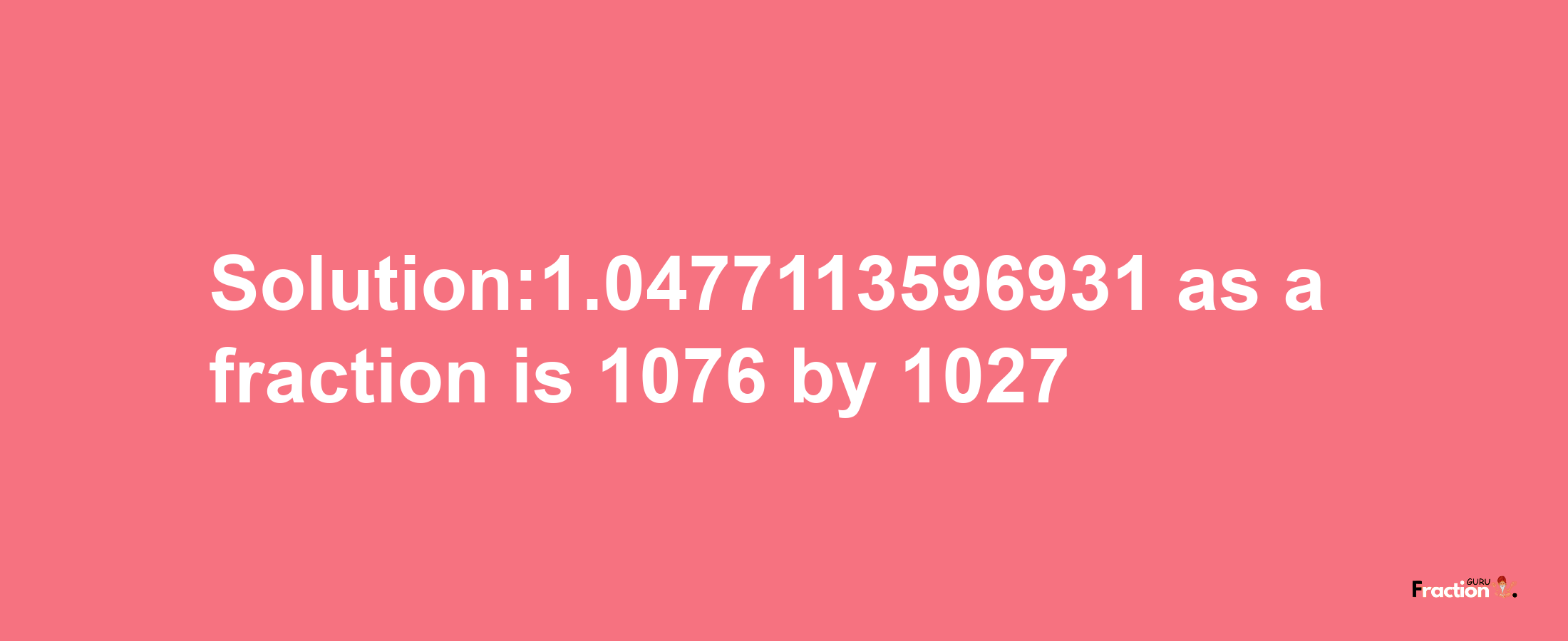 Solution:1.0477113596931 as a fraction is 1076/1027