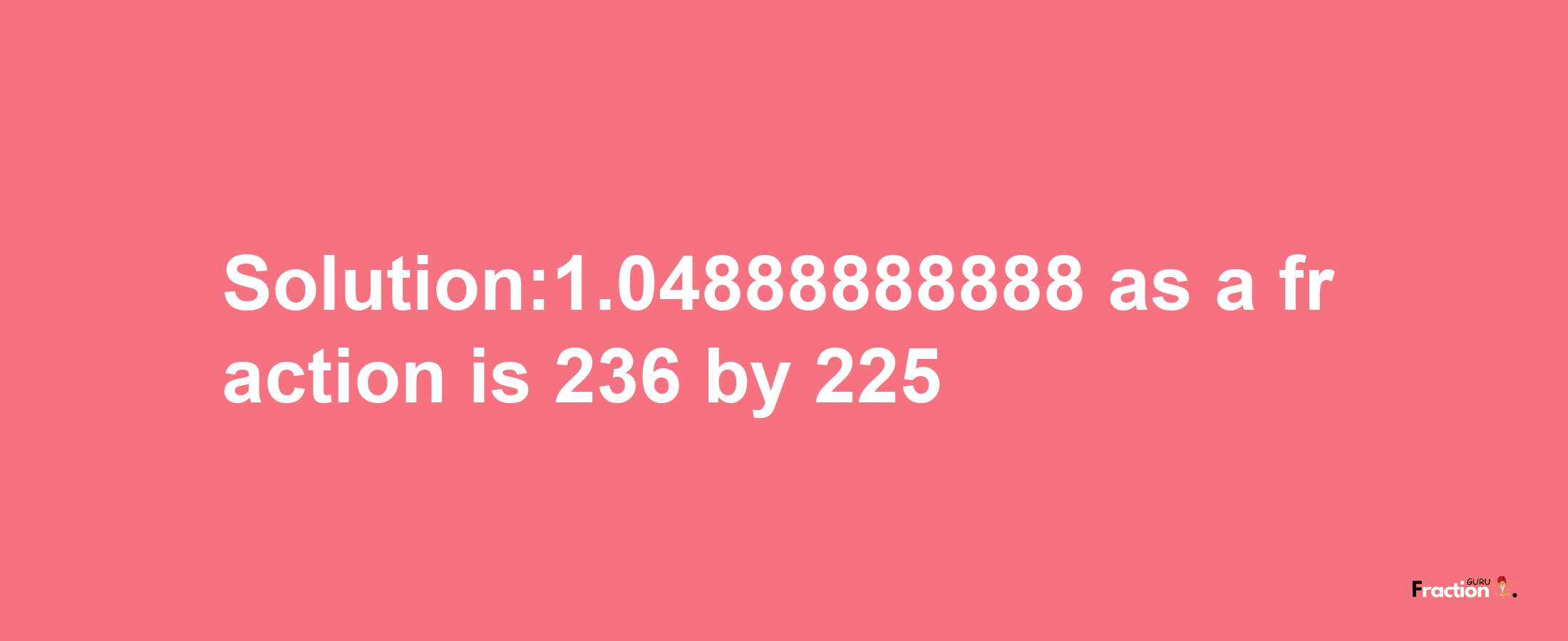 Solution:1.04888888888 as a fraction is 236/225