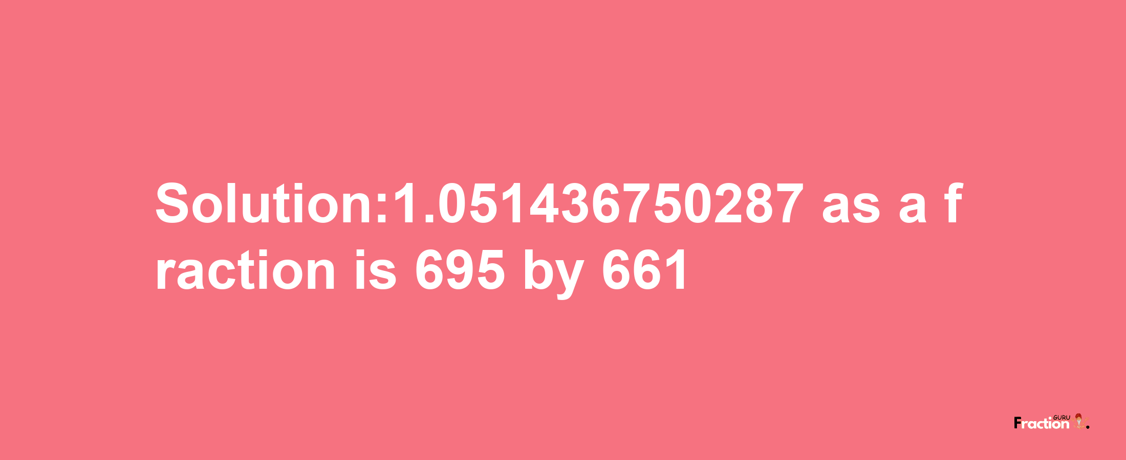 Solution:1.051436750287 as a fraction is 695/661