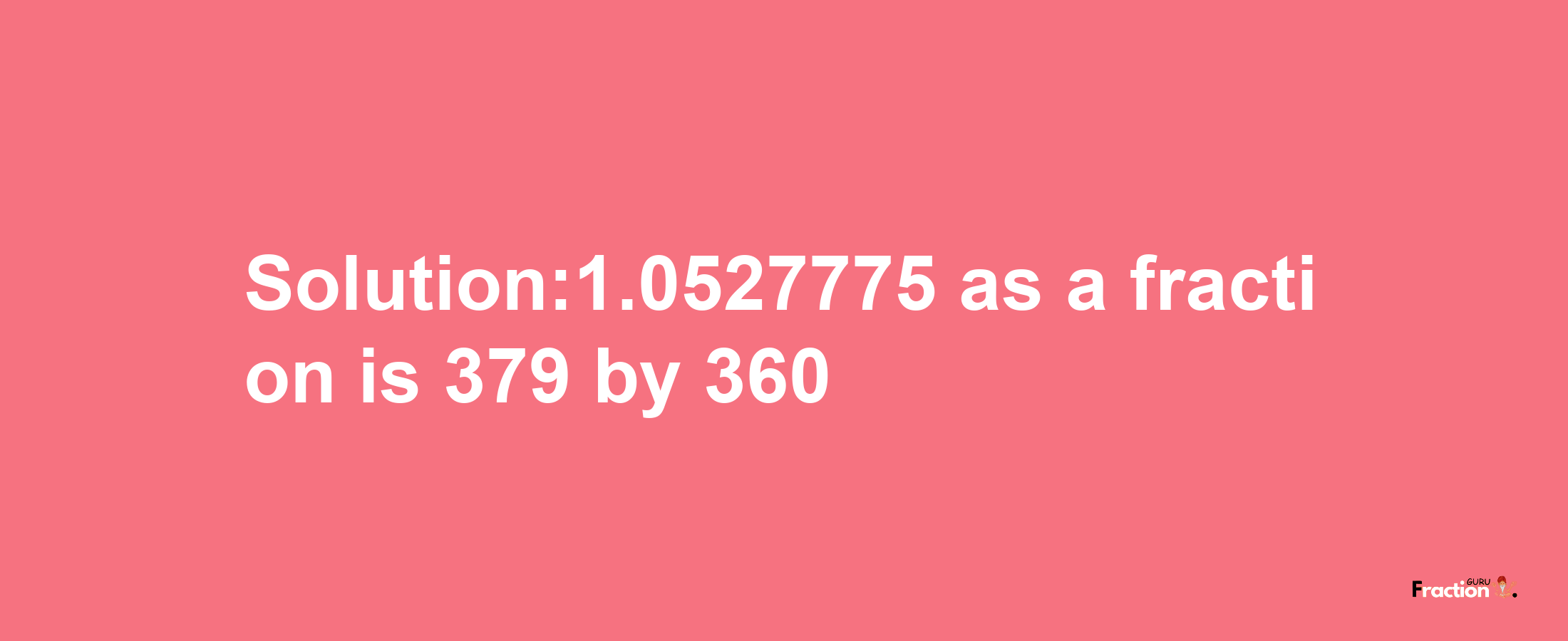 Solution:1.0527775 as a fraction is 379/360