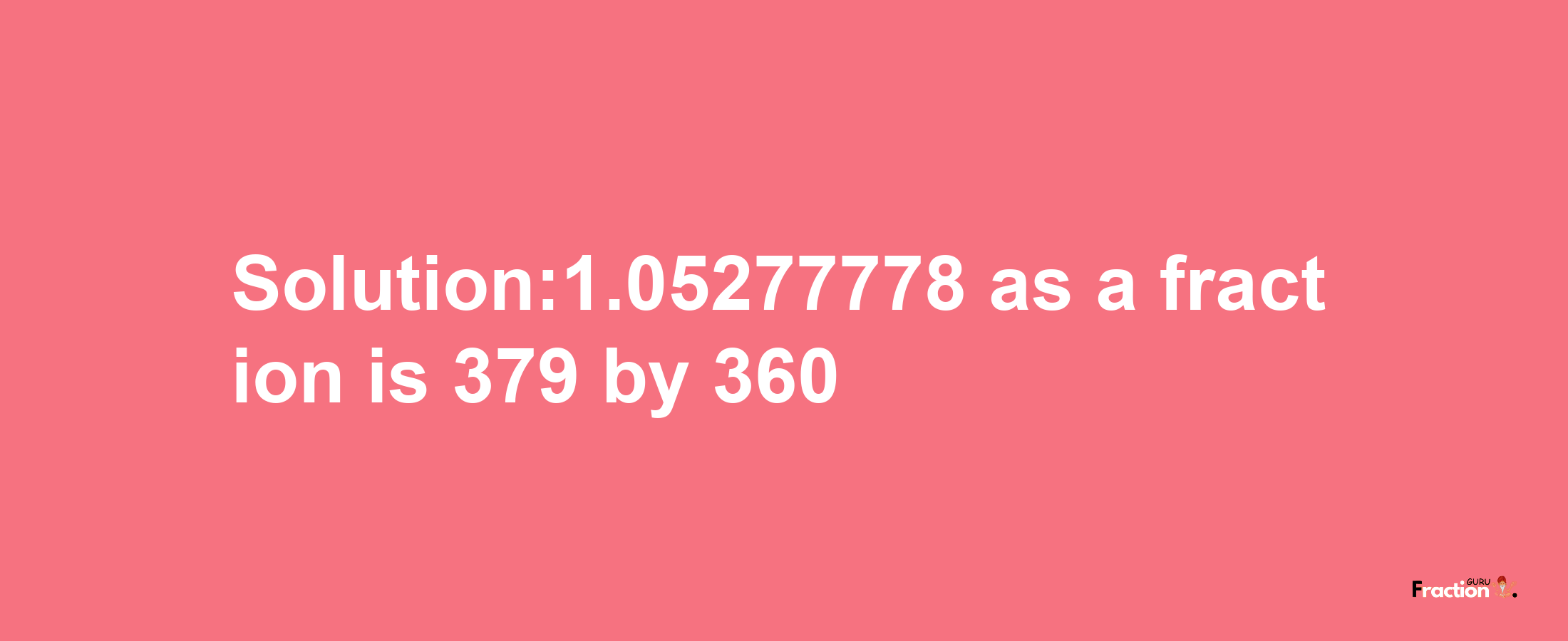 Solution:1.05277778 as a fraction is 379/360