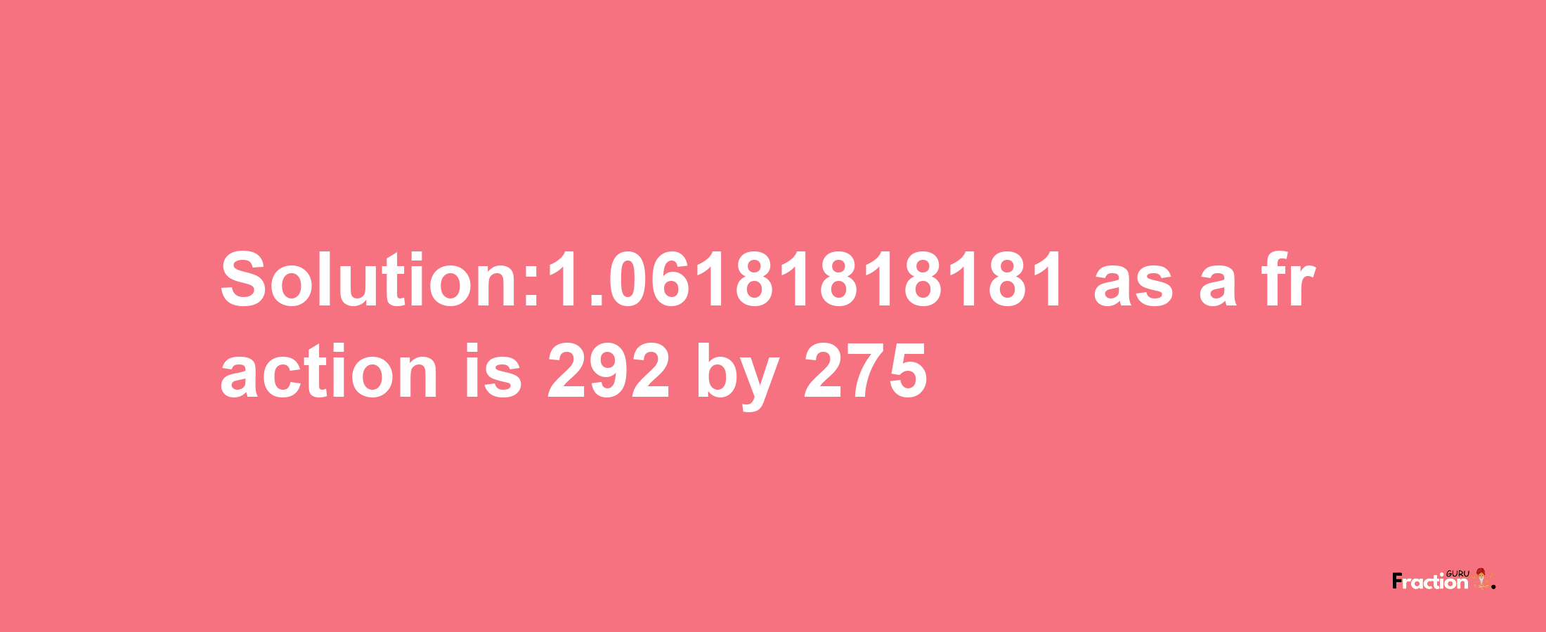 Solution:1.06181818181 as a fraction is 292/275