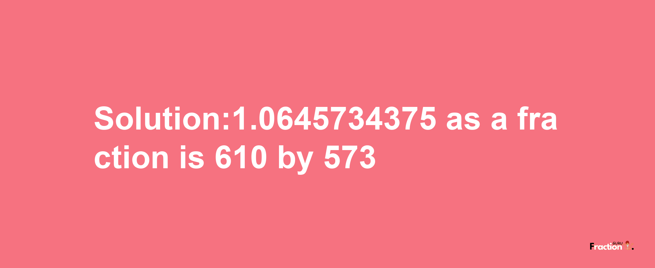 Solution:1.0645734375 as a fraction is 610/573