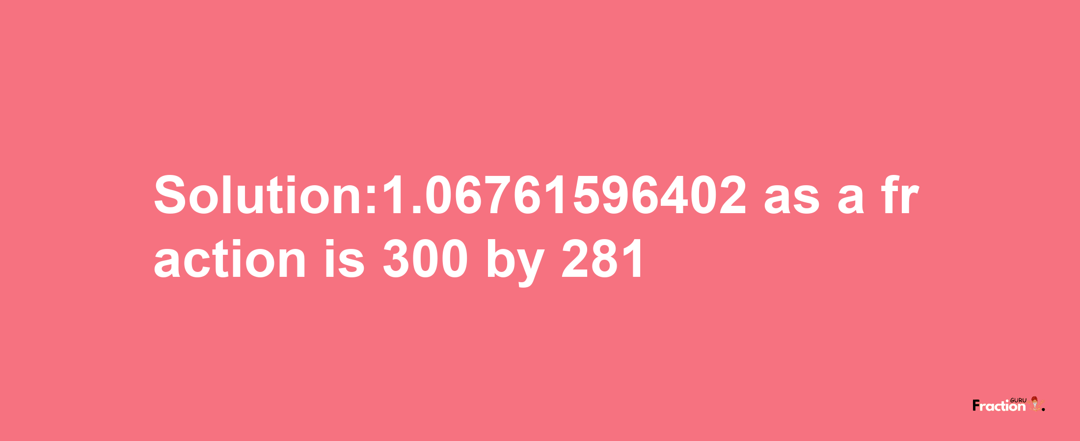 Solution:1.06761596402 as a fraction is 300/281