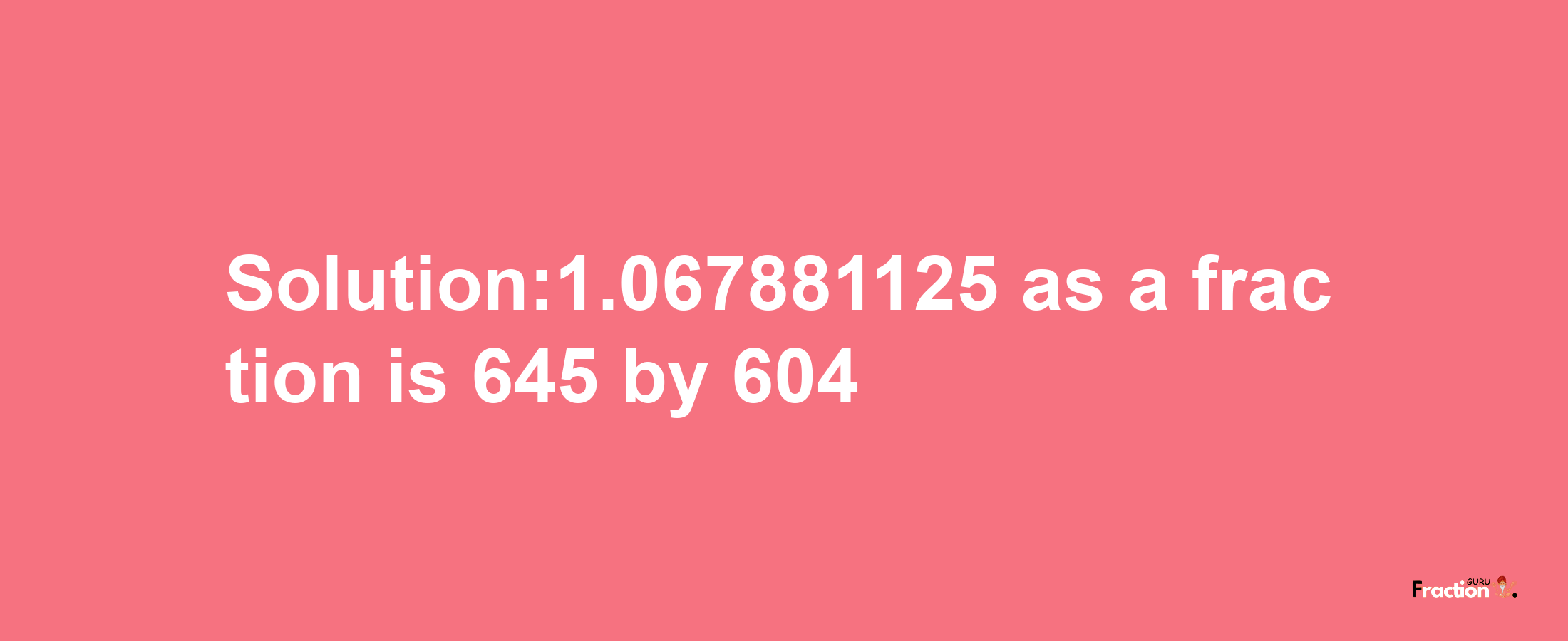 Solution:1.067881125 as a fraction is 645/604