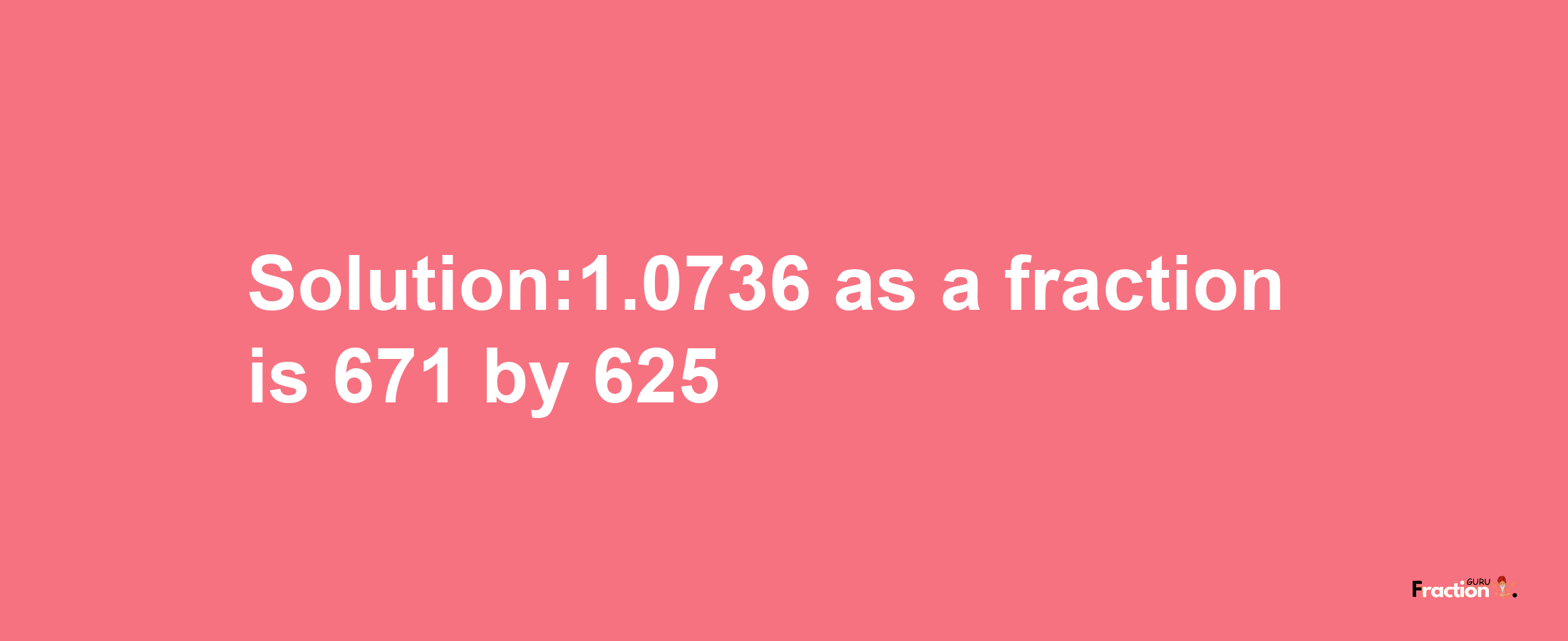 Solution:1.0736 as a fraction is 671/625