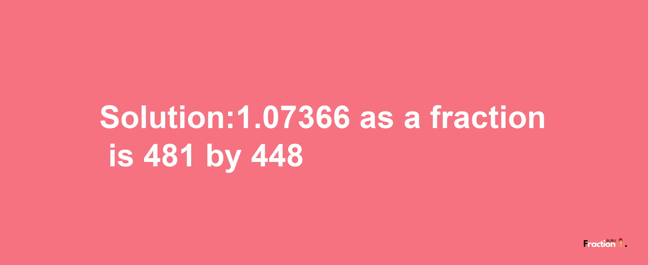 Solution:1.07366 as a fraction is 481/448