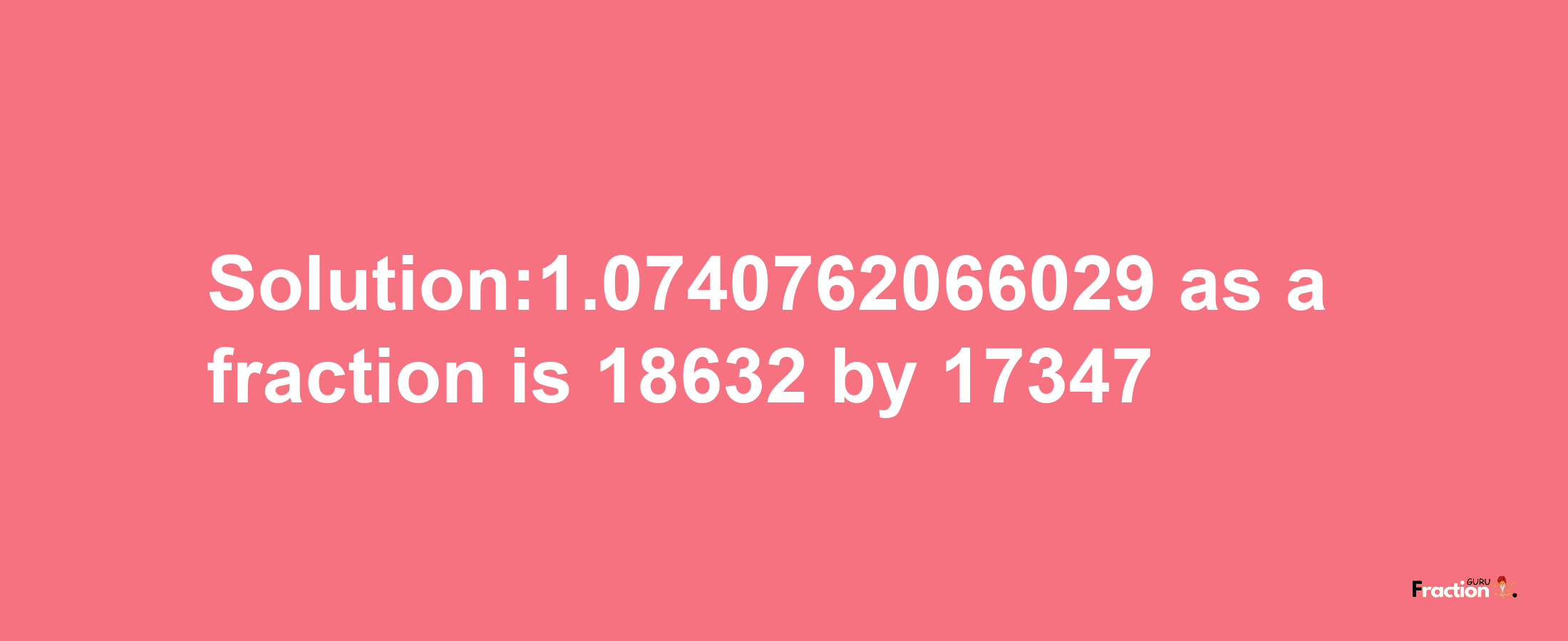 Solution:1.0740762066029 as a fraction is 18632/17347