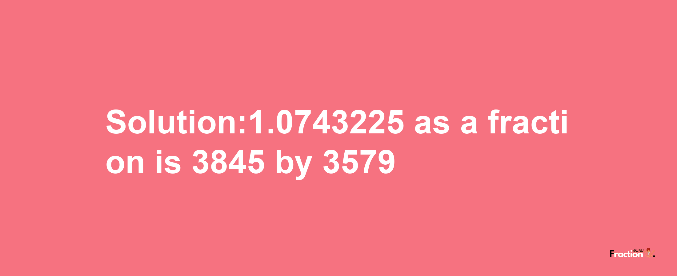 Solution:1.0743225 as a fraction is 3845/3579