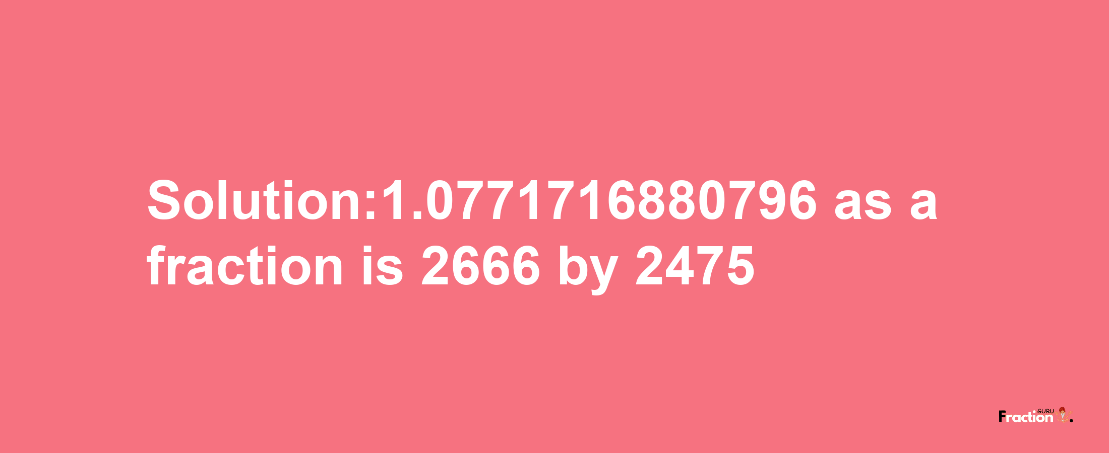 Solution:1.0771716880796 as a fraction is 2666/2475