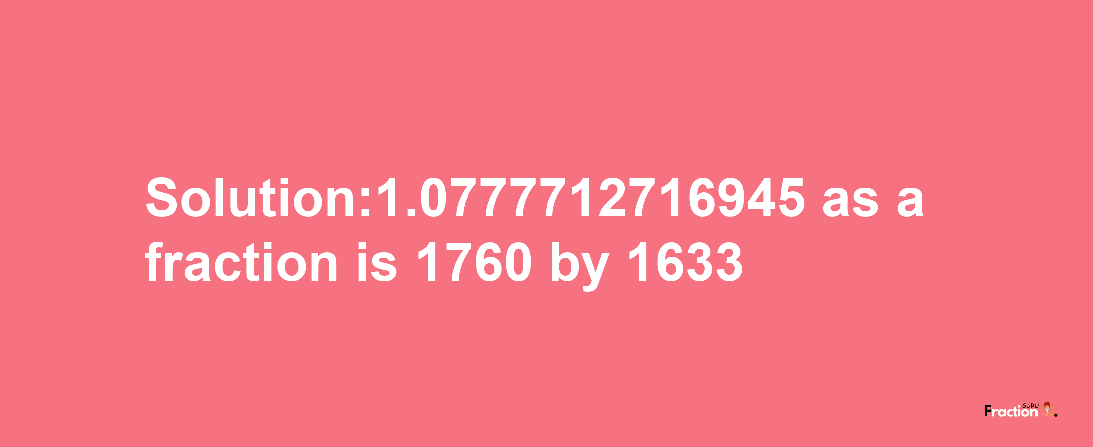 Solution:1.0777712716945 as a fraction is 1760/1633