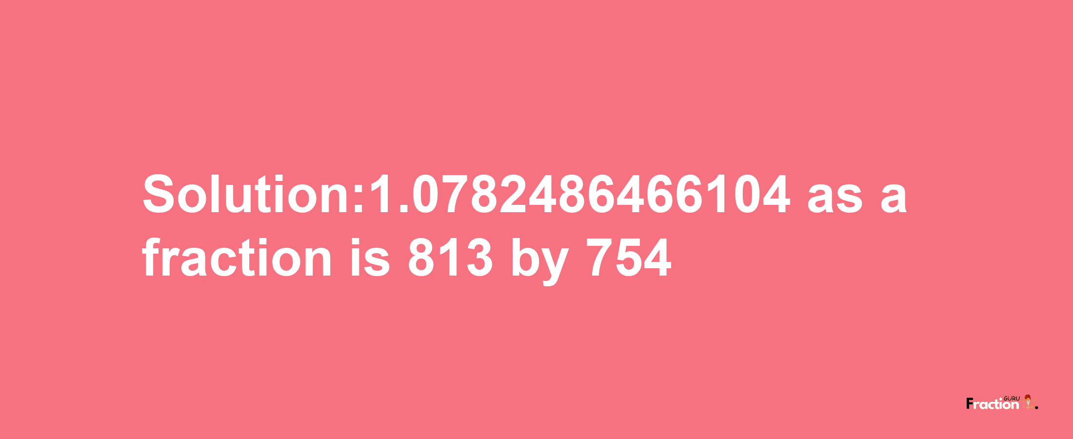 Solution:1.0782486466104 as a fraction is 813/754