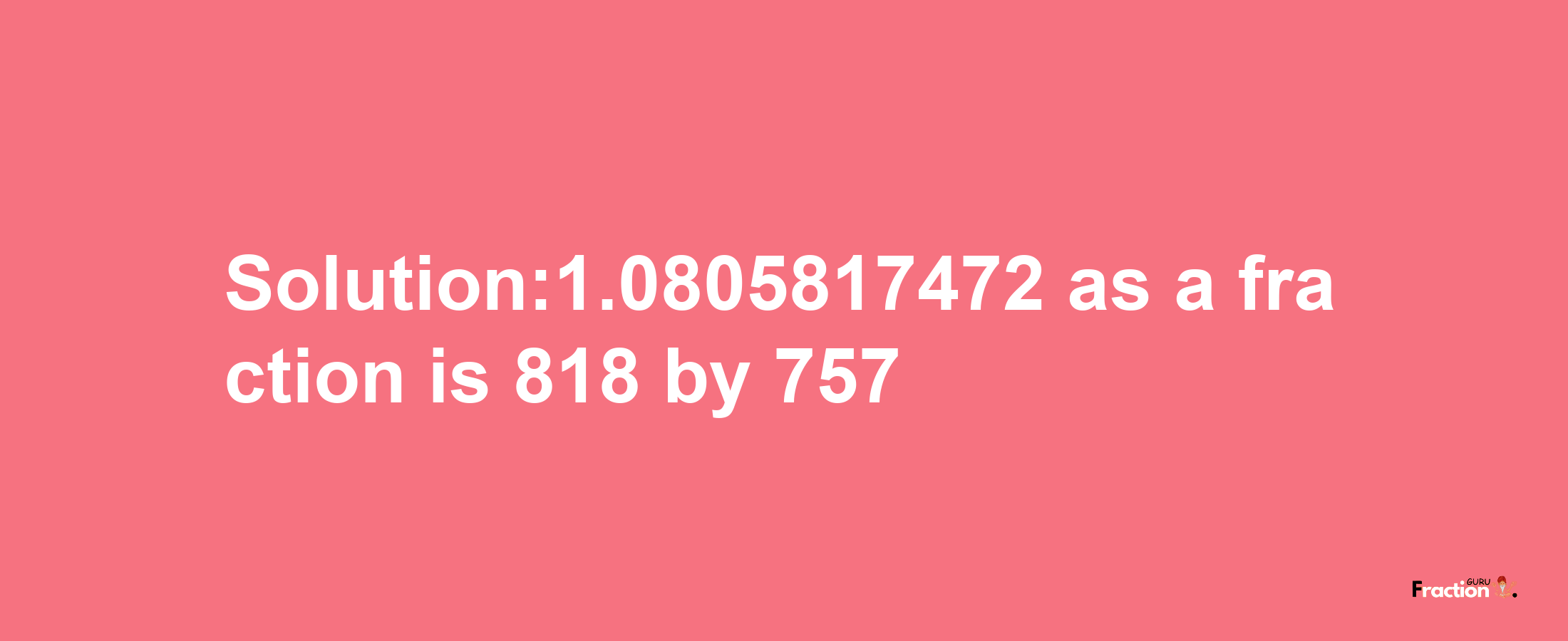 Solution:1.0805817472 as a fraction is 818/757